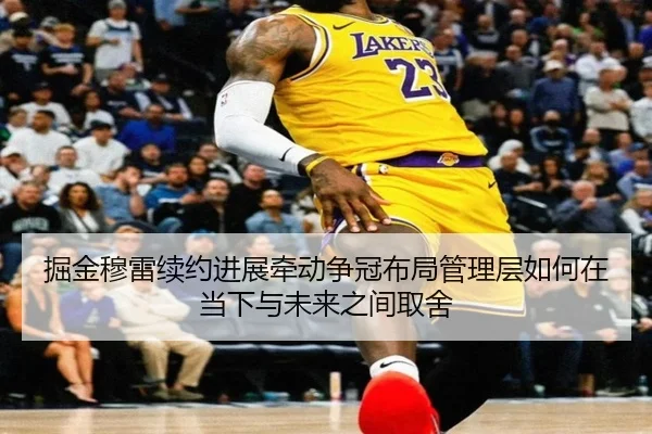 掘金穆雷续约进展牵动争冠布局管理层如何在当下与未来之间取舍 - maiqiuzhan