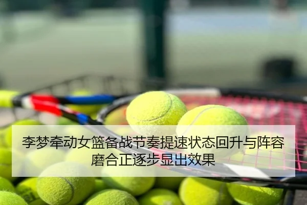 李梦牵动女篮备战节奏提速状态回升与阵容磨合正逐步显出效果（maiqiuzhan）